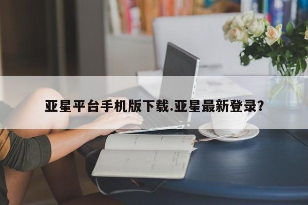 亚星手机版APP下载 亚星官网娱乐平台亚星平台手机版下载.亚星最新登录？