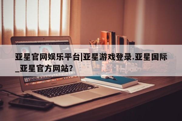 亚星手机版APP下载 亚星官网娱乐平台亚星官网娱乐平台|亚星游戏登录.亚星国际_亚星官方网站？