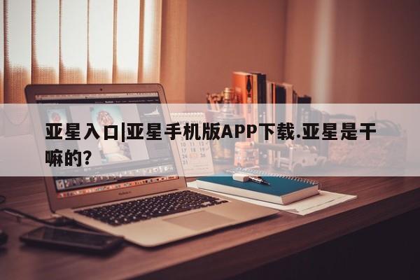 亚星手机版APP下载 亚星官网娱乐平台亚星入口|亚星手机版APP下载.亚星是干嘛的？