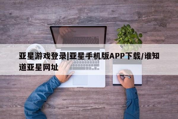 亚星手机版APP下载 亚星官网娱乐平台亚星游戏登录|亚星手机版APP下载/谁知道亚星网址