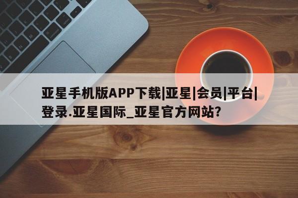 亚星手机版APP下载 亚星官网娱乐平台亚星手机版APP下载|亚星|会员|平台|登录.亚星国际_亚星官方网站？