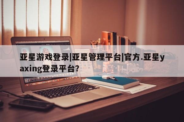 亚星手机版APP下载 亚星官网娱乐平台亚星游戏登录|亚星管理平台|官方.亚星yaxing登录平台？