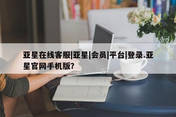 亚星手机版APP下载 亚星官网娱乐平台亚星在线客服|亚星|会员|平台|登录.亚星官网手机版？