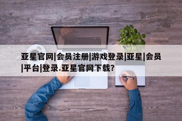 亚星手机版APP下载 亚星官网娱乐平台亚星官网|会员注册|游戏登录|亚星|会员|平台|登录.亚星官网下载？