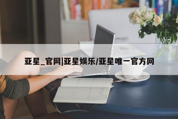亚星手机版APP下载 亚星官网娱乐平台亚星_官网|亚星娱乐/亚星唯一官方网