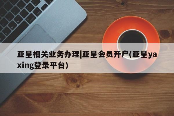 亚星手机版APP下载 亚星官网娱乐平台亚星相关业务办理|亚星会员开户(亚星yaxing登录平台)