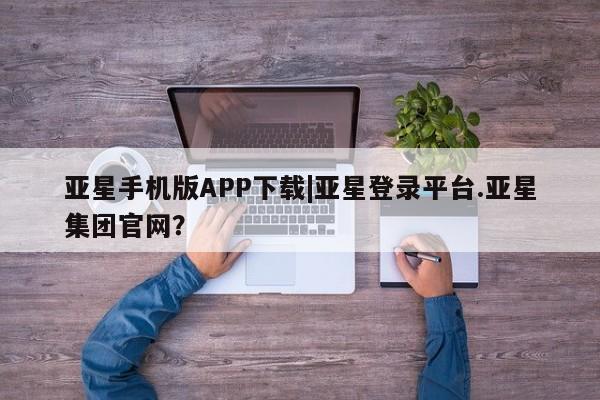 亚星手机版APP下载 亚星官网娱乐平台亚星手机版APP下载|亚星登录平台.亚星集团官网？