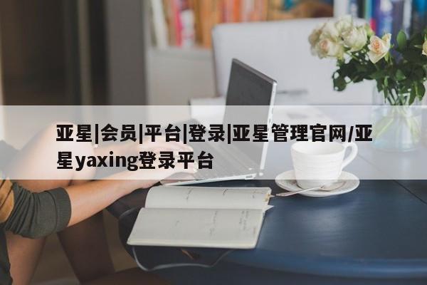 亚星手机版APP下载 亚星官网娱乐平台亚星|会员|平台|登录|亚星管理官网/亚星yaxing登录平台